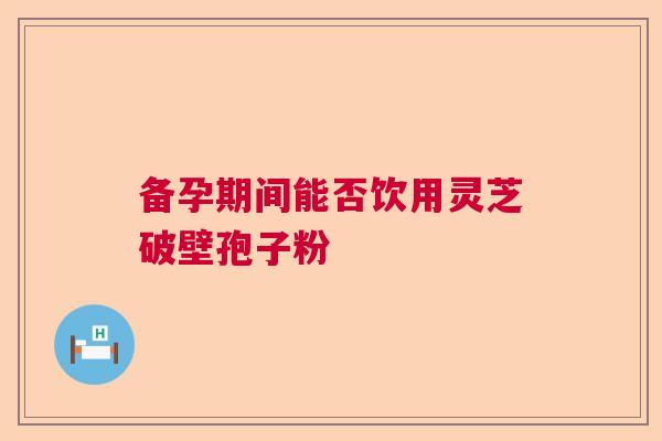 备孕期间能否饮用灵芝破壁孢子粉 备孕期间能否饮用灵芝破壁孢子粉