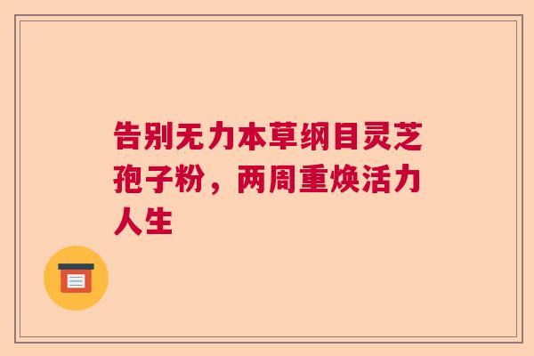 告别无力本草纲目灵芝孢子粉，两周重焕活力人生