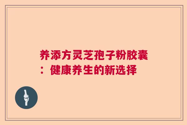 养添方灵芝孢子粉胶囊:健康养生的新选择 养添方灵芝孢子粉胶囊:健康养生的新选择