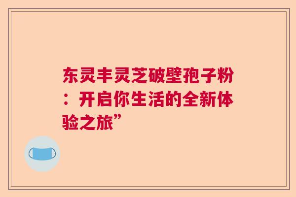 东灵丰灵芝破壁孢子粉:开启你生活的全新体验之旅” 东灵丰灵芝破壁孢子粉:开启你生活的全新体验之旅”