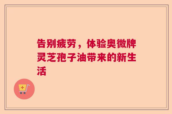 告别疲劳,体验奥微牌灵芝孢子油带来的新生活 告别疲劳,体验奥微牌灵芝孢子油带来的新生活