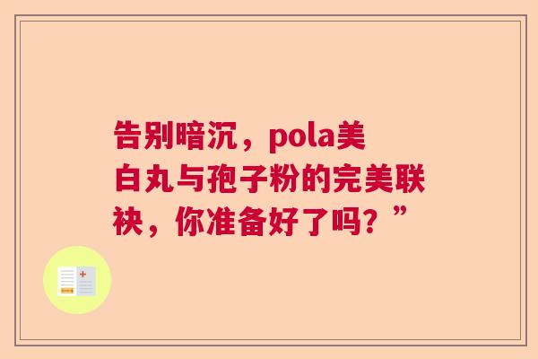 告别暗沉,pola美白丸与孢子粉的完美联袂,你准备好了吗?” 告别暗沉,pola美白丸与孢子粉的完美联袂,你准备好了吗?”