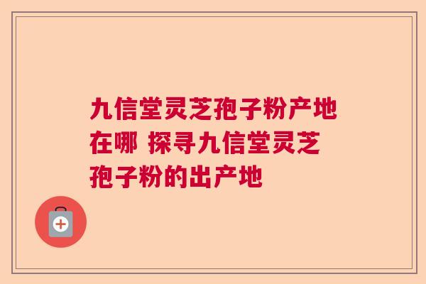 九信堂灵芝孢子粉产地在哪 探寻九信堂灵芝孢子粉的出产地 九信堂灵芝孢子粉产地在哪 探寻九信堂灵芝孢子粉的出产地