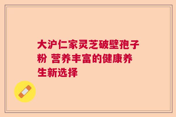 大沪仁家灵芝破壁孢子粉 营养丰富的健康养生新选择 大沪仁家灵芝破壁孢子粉 营养丰富的健康养生新选择