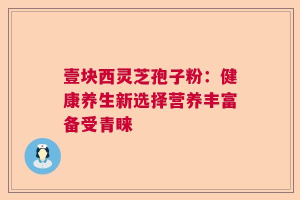 壹块西灵芝孢子粉:健康养生新选择营养丰富备受青睐 壹块西灵芝孢子粉:健康养生新选择营养丰富备受青睐