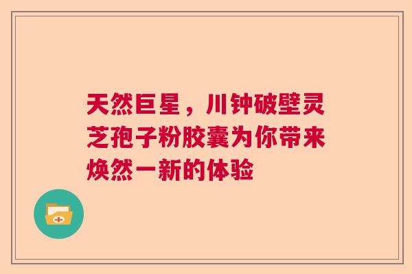 天然巨星,川钟破壁灵芝孢子粉胶囊为你带来焕然一新的体验 天然巨星,川钟破壁灵芝孢子粉胶囊为你带来焕然一新的体验