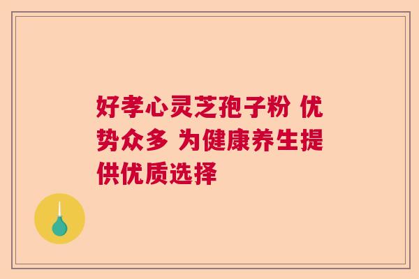 好孝心灵芝孢子粉 优势众多 为健康养生提供优质选择 好孝心灵芝孢子粉 优势众多 为健康养生提供优质选择
