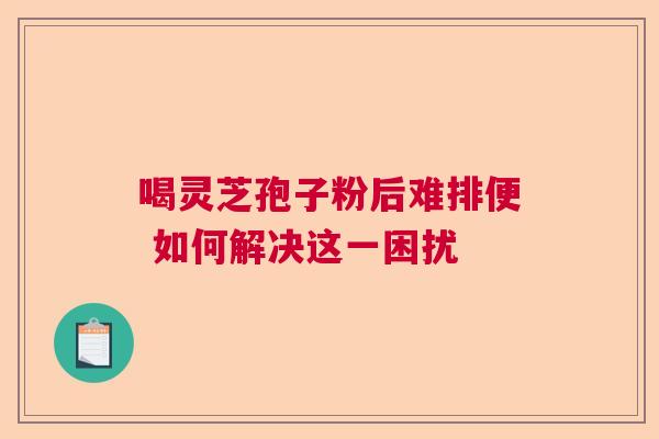 喝灵芝孢子粉后难排便 如何解决这一困扰 喝灵芝孢子粉后难排便 如何解决这一困扰