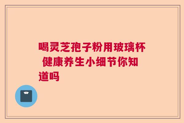 喝灵芝孢子粉用玻璃杯 健康养生小细节你知道吗