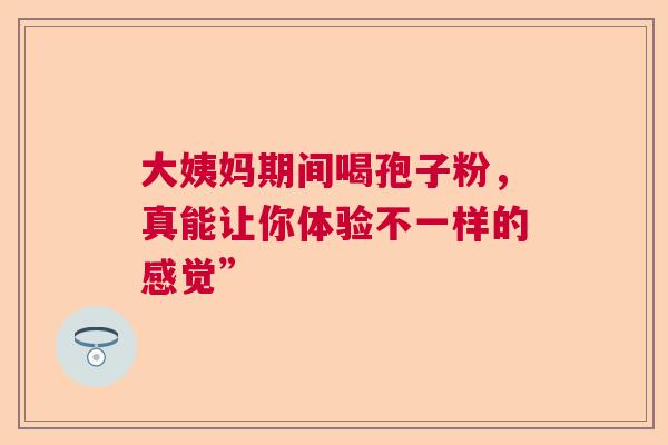 大姨妈期间喝孢子粉,真能让你体验不一样的感觉” 大姨妈期间喝孢子粉,真能让你体验不一样的感觉”