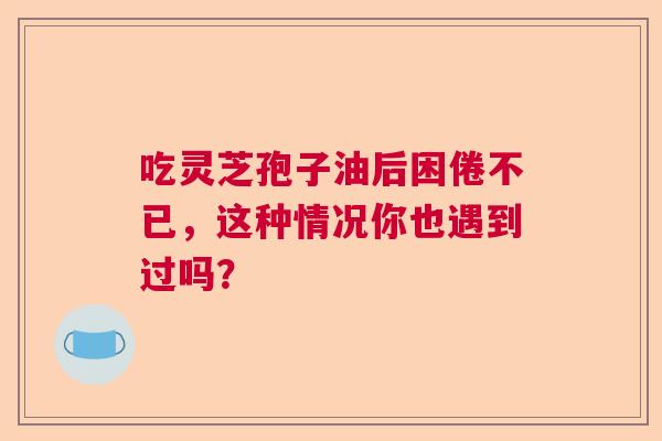 吃灵芝孢子油后困倦不已,这种情况你也遇到过吗? 吃灵芝孢子油后困倦不已,这种情况你也遇到过吗?