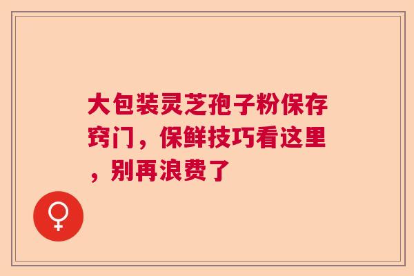 大包装灵芝孢子粉保存窍门,保鲜技巧看这里,别再浪费了 大包装灵芝孢子粉保存窍门,保鲜技巧看这里,别再浪费了