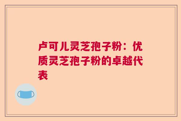 卢可儿灵芝孢子粉:优质灵芝孢子粉的卓越代表 卢可儿灵芝孢子粉:优质灵芝孢子粉的卓越代表