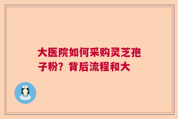 大医院如何采购灵芝孢子粉?背后流程和大 大医院如何采购灵芝孢子粉?背后流程和大