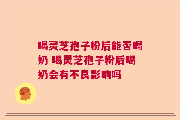 喝灵芝孢子粉后能否喝奶 喝灵芝孢子粉后喝奶会有不良影响吗 喝灵芝孢子粉后能否喝奶 喝灵芝孢子粉后喝奶会有不良影响吗