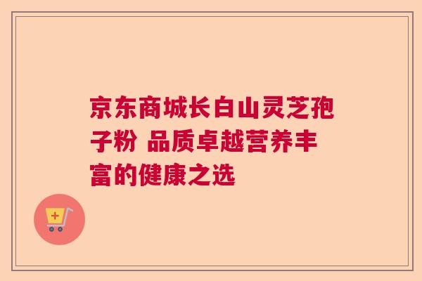 京东商城长白山灵芝孢子粉 品质卓越营养丰富的健康之选 京东商城长白山灵芝孢子粉 品质卓越营养丰富的健康之选