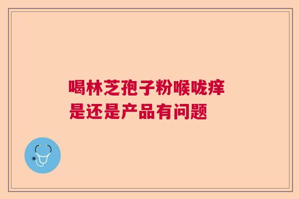 喝林芝孢子粉喉咙痒 是还是产品有问题 喝林芝孢子粉喉咙痒 是还是产品有问题