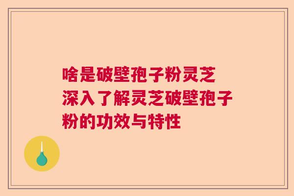 啥是破壁孢子粉灵芝 深入了解灵芝破壁孢子粉的功效与特性 啥是破壁孢子粉灵芝 深入了解灵芝破壁孢子粉的功效与特性