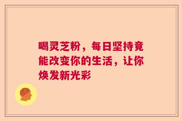 喝灵芝粉,每日坚持竟能改变你的生活,让你焕发新光彩 喝灵芝粉,每日坚持竟能改变你的生活,让你焕发新光彩