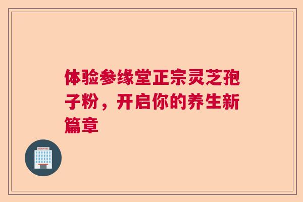 体验参缘堂正宗灵芝孢子粉,开启你的养生新篇章 体验参缘堂正宗灵芝孢子粉,开启你的养生新篇章