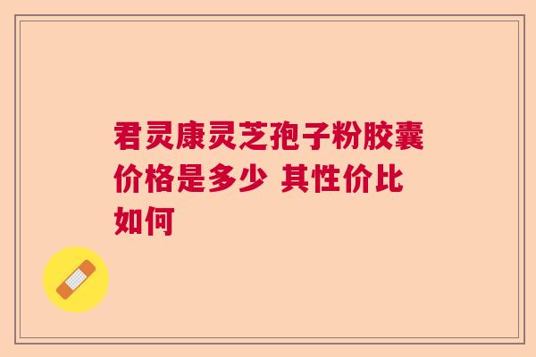 君灵康灵芝孢子粉胶囊价格是多少 其性价比如何 君灵康灵芝孢子粉胶囊价格是多少 其性价比如何