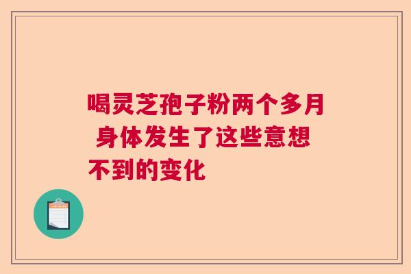 喝灵芝孢子粉两个多月 身体发生了这些意想不到的变化 喝灵芝孢子粉两个多月 身体发生了这些意想不到的变化