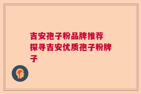 吉安孢子粉品牌推荐 探寻吉安优质孢子粉牌子 吉安孢子粉品牌推荐 探寻吉安优质孢子粉牌子