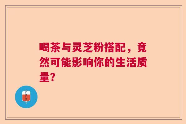 喝茶与灵芝粉搭配，竟然可能影响你的生活质量？