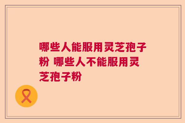 哪些人能服用灵芝孢子粉 哪些人不能服用灵芝孢子粉 哪些人能服用灵芝孢子粉 哪些人不能服用灵芝孢子粉