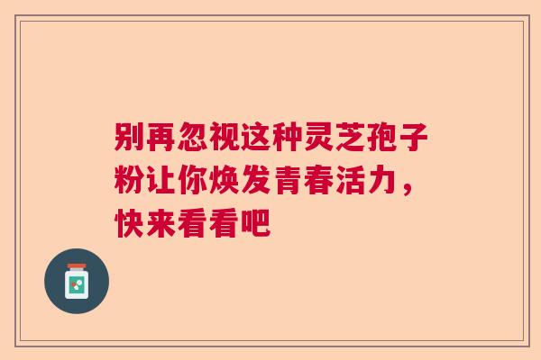 别再忽视这种灵芝孢子粉让你焕发青春活力,快来看看吧 别再忽视这种灵芝孢子粉让你焕发青春活力,快来看看吧