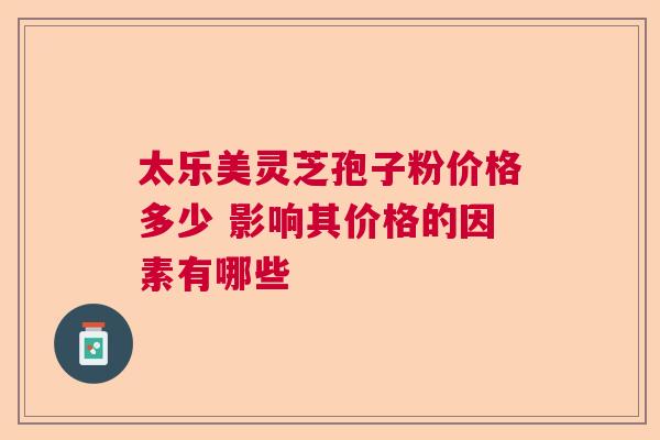 太乐美灵芝孢子粉价格多少 影响其价格的因素有哪些 太乐美灵芝孢子粉价格多少 影响其价格的因素有哪些