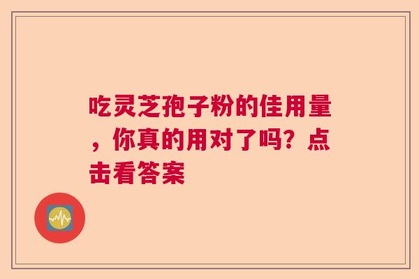 吃灵芝孢子粉的佳用量,你真的用对了吗?点击看答案 吃灵芝孢子粉的佳用量,你真的用对了吗?点击看答案