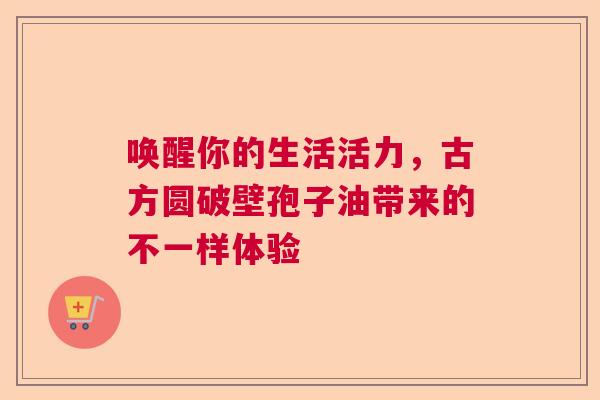 唤醒你的生活活力,古方圆破壁孢子油带来的不一样体验 唤醒你的生活活力,古方圆破壁孢子油带来的不一样体验