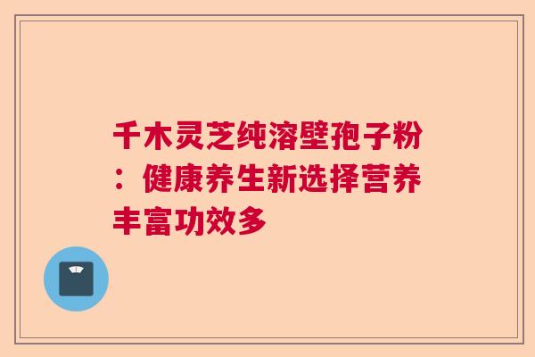 千木灵芝纯溶壁孢子粉：健康养生新选择营养丰富功效多