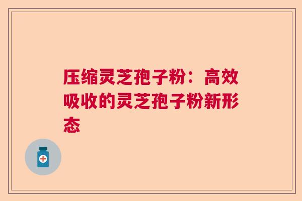 压缩灵芝孢子粉:高效吸收的灵芝孢子粉新形态 压缩灵芝孢子粉:高效吸收的灵芝孢子粉新形态