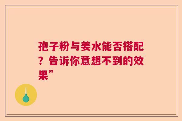 孢子粉与姜水能否搭配?告诉你意想不到的效果” 孢子粉与姜水能否搭配?告诉你意想不到的效果”