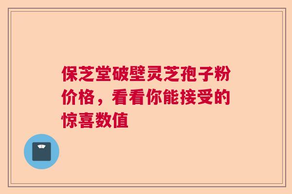 保芝堂破壁灵芝孢子粉价格,看看你能接受的惊喜数值 保芝堂破壁灵芝孢子粉价格,看看你能接受的惊喜数值