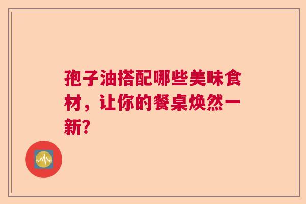 孢子油搭配哪些美味食材,让你的餐桌焕然一新? 孢子油搭配哪些美味食材,让你的餐桌焕然一新?
