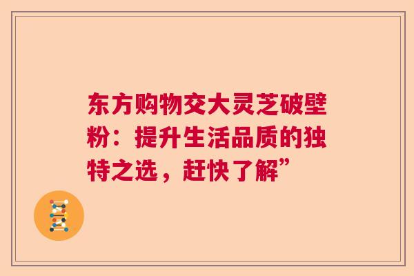 东方购物交大灵芝破壁粉:提升生活品质的独特之选,赶快了解” 东方购物交大灵芝破壁粉:提升生活品质的独特之选,赶快了解”