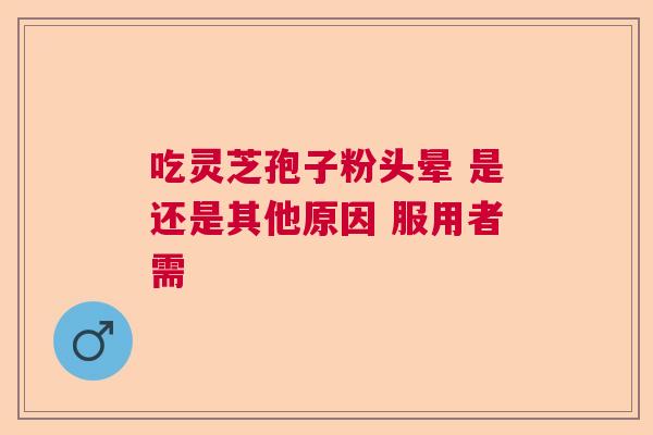 吃灵芝孢子粉头晕 是还是其他原因 服用者需 吃灵芝孢子粉头晕 是还是其他原因 服用者需