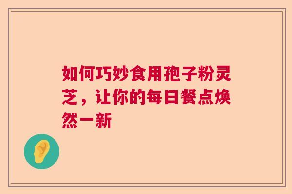 如何巧妙食用孢子粉灵芝,让你的每日餐点焕然一新 如何巧妙食用孢子粉灵芝,让你的每日餐点焕然一新