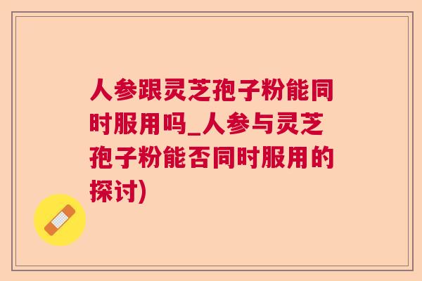 人参跟灵芝孢子粉能同时服用吗_人参与灵芝孢子粉能否同时服用的探讨) 人参跟灵芝孢子粉能同时服用吗_人参与灵芝孢子粉能否同时服用的探讨)