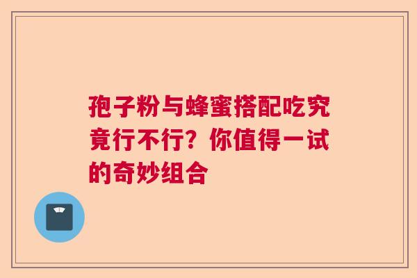 孢子粉与蜂蜜搭配吃究竟行不行?你值得一试的奇妙组合 孢子粉与蜂蜜搭配吃究竟行不行?你值得一试的奇妙组合
