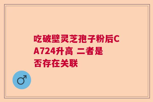 吃破壁灵芝孢子粉后CA724升高 二者是否存在关联 吃破壁灵芝孢子粉后CA724升高 二者是否存在关联