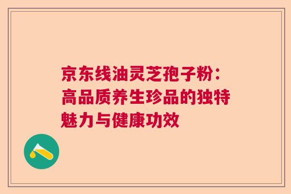 京东线油灵芝孢子粉:高品质养生珍品的独特魅力与健康功效 京东线油灵芝孢子粉:高品质养生珍品的独特魅力与健康功效