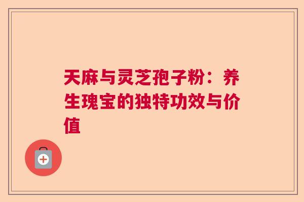 天麻与灵芝孢子粉:养生瑰宝的独特功效与价值 天麻与灵芝孢子粉:养生瑰宝的独特功效与价值