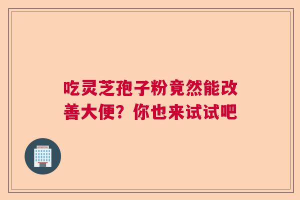 吃灵芝孢子粉竟然能改善大便？你也来试试吧