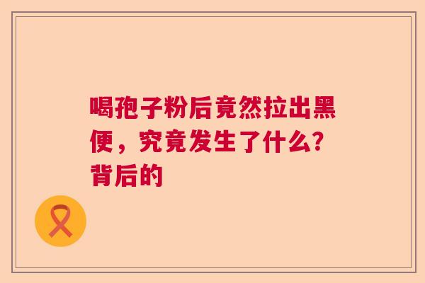 喝孢子粉后竟然拉出黑便,究竟发生了什么?背后的 喝孢子粉后竟然拉出黑便,究竟发生了什么?背后的