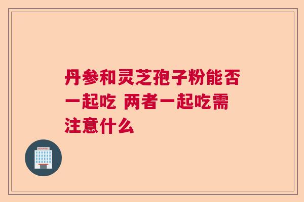 丹参和灵芝孢子粉能否一起吃 两者一起吃需注意什么 丹参和灵芝孢子粉能否一起吃 两者一起吃需注意什么