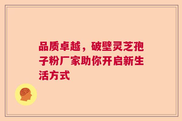 品质卓越,破壁灵芝孢子粉厂家助你开启新生活方式 品质卓越,破壁灵芝孢子粉厂家助你开启新生活方式